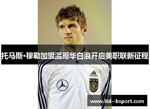 托马斯·穆勒加盟温哥华白浪开启美职联新征程 托马斯·穆勒加盟温哥华白浪开启美职联新征程