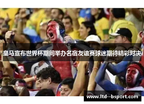 皇马宣布世界杯期间举办名宿友谊赛球迷期待精彩对决