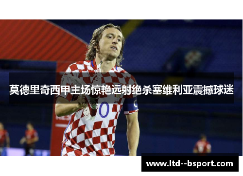 莫德里奇西甲主场惊艳远射绝杀塞维利亚震撼球迷