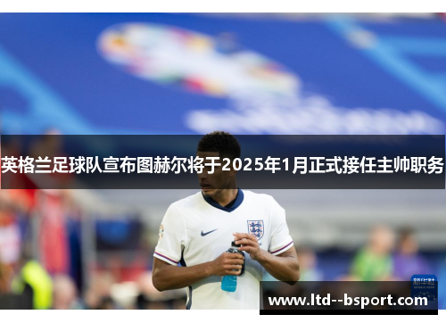 英格兰足球队宣布图赫尔将于2025年1月正式接任主帅职务 英格兰足球队宣布图赫尔将于2025年1月正式接任主帅职务