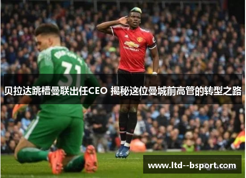 贝拉达跳槽曼联出任CEO 揭秘这位曼城前高管的转型之路