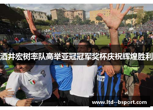 酒井宏树率队高举亚冠冠军奖杯庆祝辉煌胜利 酒井宏树率队高举亚冠冠军奖杯庆祝辉煌胜利