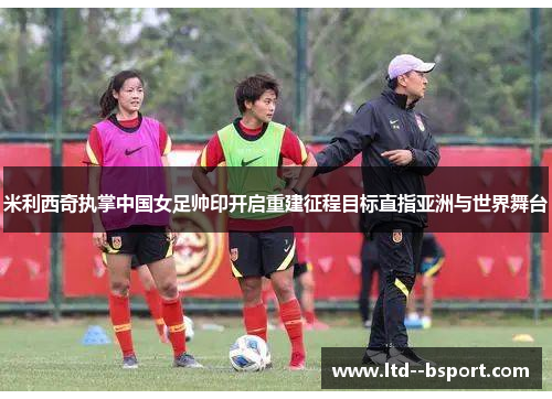 米利西奇执掌中国女足帅印开启重建征程目标直指亚洲与世界舞台