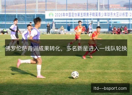 佛罗伦萨青训成果转化,多名新星进入一线队轮换 佛罗伦萨青训成果转化,多名新星进入一线队轮换