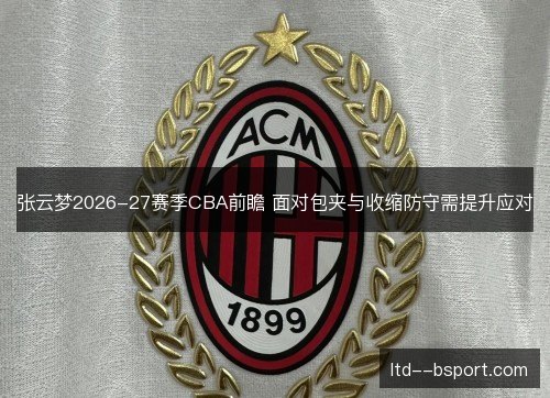 张云梦2026-27赛季CBA前瞻 面对包夹与收缩防守需提升应对